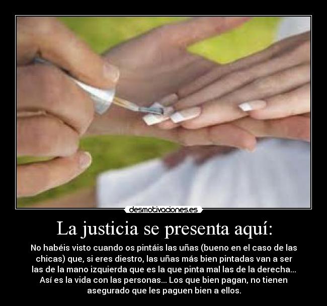 La justicia se presenta aquí: - No habéis visto cuando os pintáis las uñas (bueno en el caso de las
chicas) que, si eres diestro, las uñas más bien pintadas van a ser
las de la mano izquierda que es la que pinta mal las de la derecha...
Así es la vida con las personas... Los que bien pagan, no tienen
asegurado que les paguen bien a ellos.