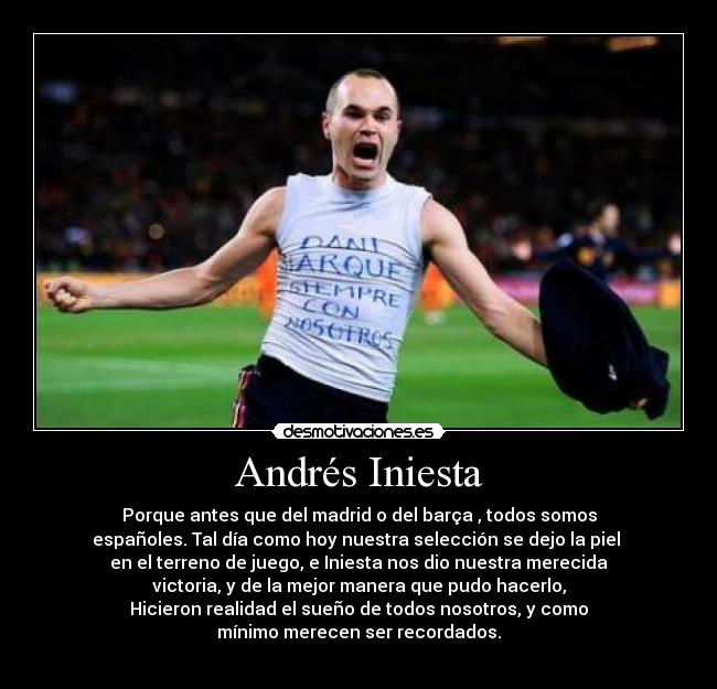 Andrés Iniesta - Porque antes que del madrid o del barça , todos somos
españoles. Tal día como hoy nuestra selección se dejo la piel 
en el terreno de juego, e Iniesta nos dio nuestra merecida
victoria, y de la mejor manera que pudo hacerlo,
Hicieron realidad el sueño de todos nosotros, y como
mínimo merecen ser recordados.
