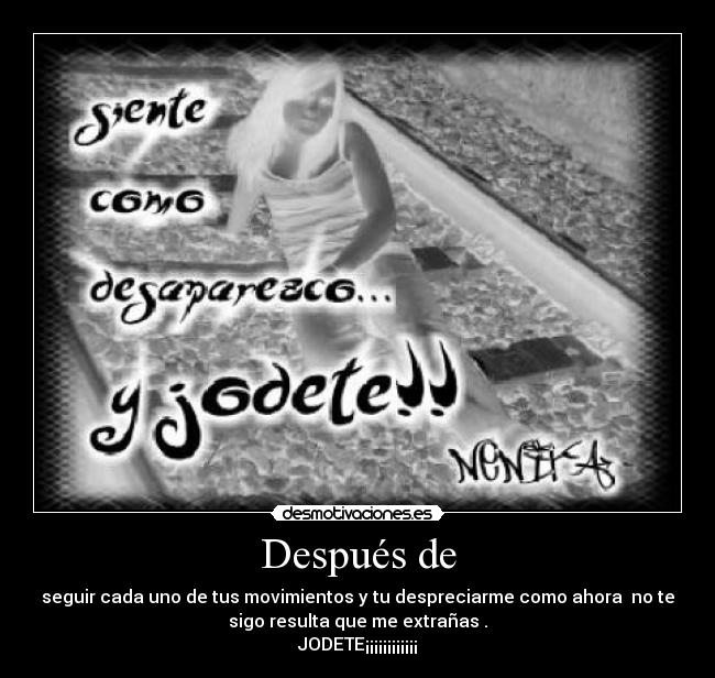 Después de - seguir cada uno de tus movimientos y tu despreciarme como ahora no te
sigo resulta que me extrañas .
JODETE¡¡¡¡¡¡¡¡¡¡¡¡