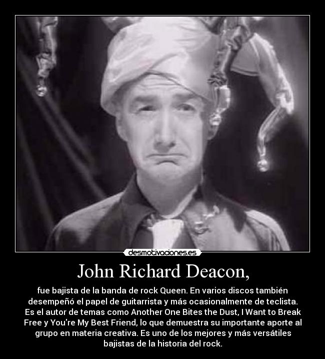 John Richard Deacon, - fue bajista de la banda de rock Queen. En varios discos también
desempeñó el papel de guitarrista y más ocasionalmente de teclista.
Es el autor de temas como Another One Bites the Dust, I Want to Break
Free y Youre My Best Friend, lo que demuestra su importante aporte al
grupo en materia creativa. Es uno de los mejores y más versátiles
bajistas de la historia del rock.