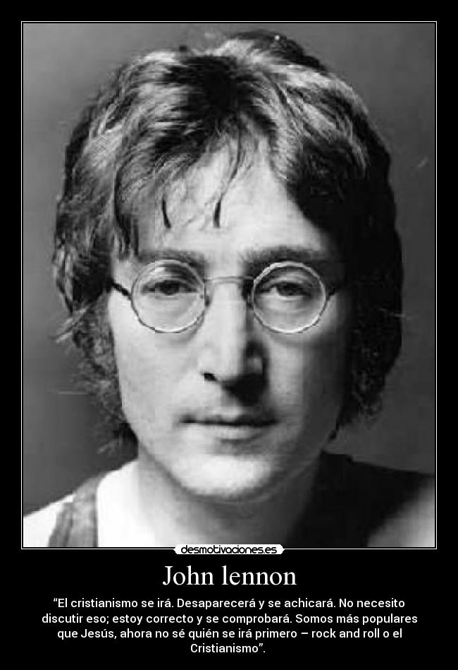 John lennon - “El cristianismo se irá. Desaparecerá y se achicará. No necesito
discutir eso; estoy correcto y se comprobará. Somos más populares
que Jesús, ahora no sé quién se irá primero – rock and roll o el
Cristianismo”.