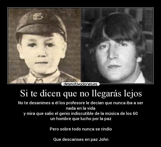 Si te dicen que no llegarás lejos - No te desanimes a él los profesore le decían que nunca iba a ser nada en la vida
y mira que salio el genio indiscutible de la música de los 60
un hombre que lucho por la paz
Pero sobre todo nunca se rindio
Que descanses en paz John