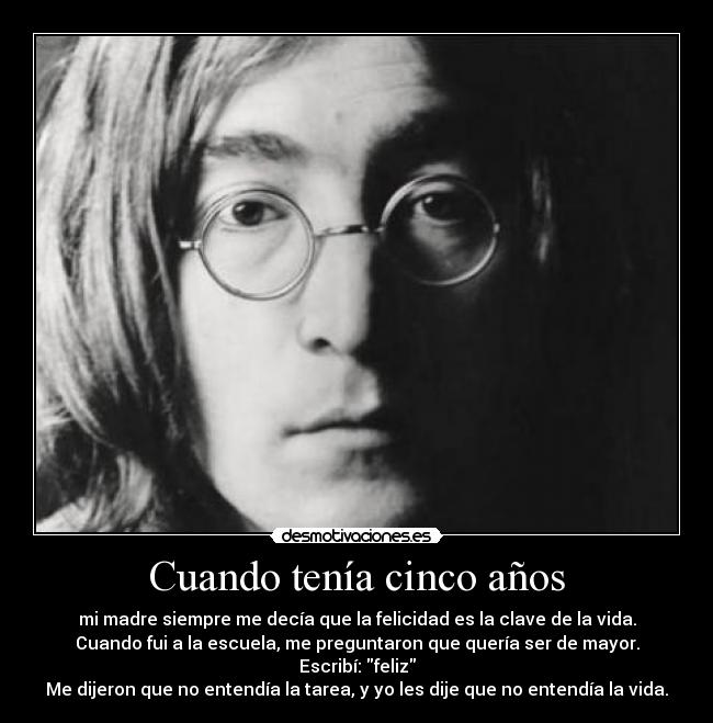 Cuando tenía cinco años - mi madre siempre me decía que la felicidad es la clave de la vida.
Cuando fui a la escuela, me preguntaron que quería ser de mayor.
Escribí: feliz
Me dijeron que no entendía la tarea, y yo les dije que no entendía la vida.