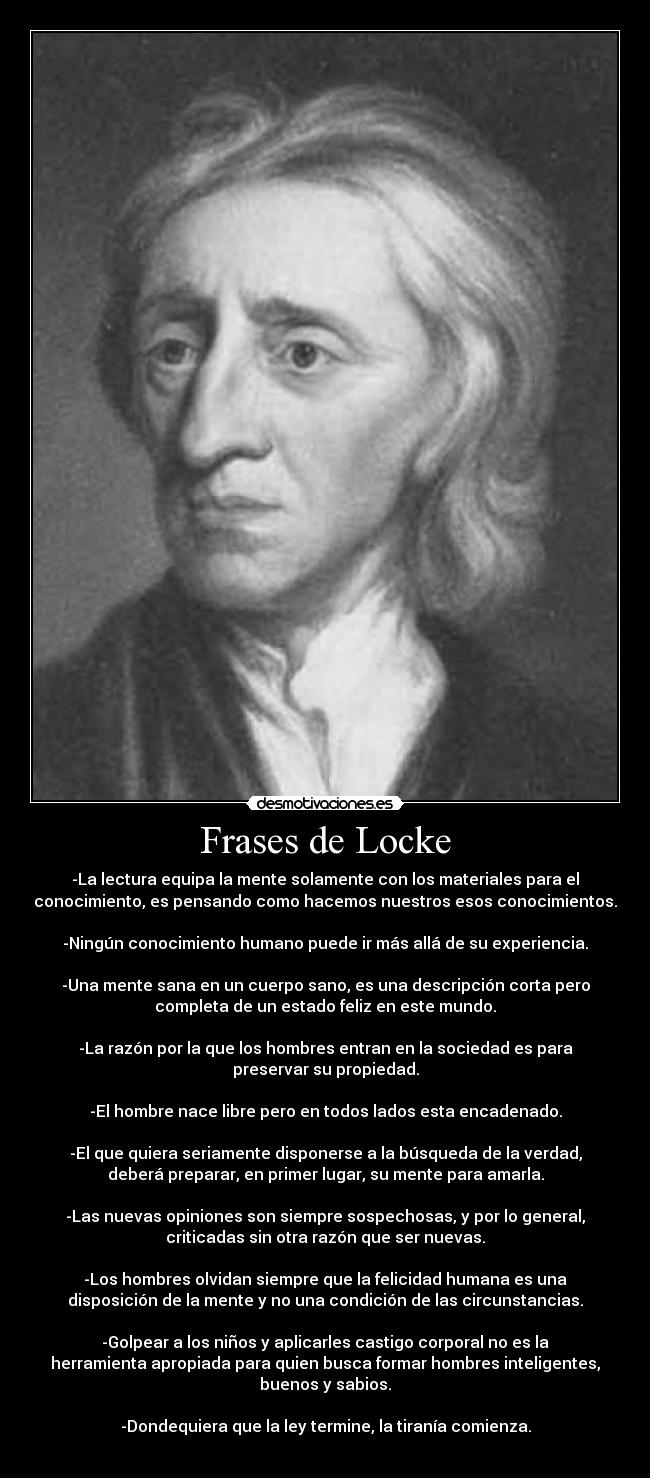 Frases de Locke - -La lectura equipa la mente solamente con los materiales para el
conocimiento, es pensando como hacemos nuestros esos conocimientos.

-Ningún conocimiento humano puede ir más allá de su experiencia.

-Una mente sana en un cuerpo sano, es una descripción corta pero
completa de un estado feliz en este mundo.

-La razón por la que los hombres entran en la sociedad es para
preservar su propiedad.

-El hombre nace libre pero en todos lados esta encadenado.

-El que quiera seriamente disponerse a la búsqueda de la verdad,
deberá preparar, en primer lugar, su mente para amarla.

-Las nuevas opiniones son siempre sospechosas, y por lo general,
criticadas sin otra razón que ser nuevas.

-Los hombres olvidan siempre que la felicidad humana es una
disposición de la mente y no una condición de las circunstancias.

-Golpear a los niños y aplicarles castigo corporal no es la
herramienta apropiada para quien busca formar hombres inteligentes,
buenos y sabios.

-Dondequiera que la ley termine, la tiranía comienza.
