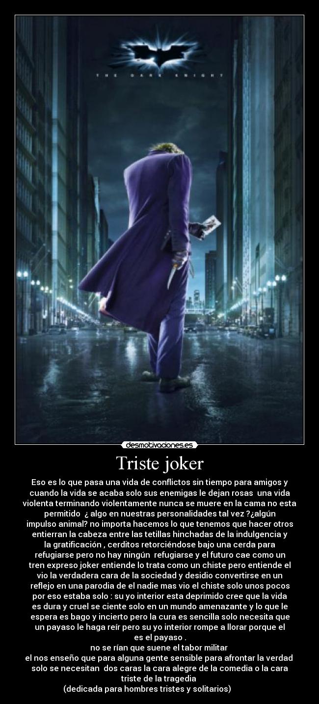 Triste joker - Eso es lo que pasa una vida de conflictos sin tiempo para amigos y
cuando la vida se acaba solo sus enemigas le dejan rosas una vida
violenta terminando violentamente nunca se muere en la cama no esta
permitido ¿ algo en nuestras personalidades tal vez ?¿algún
impulso animal? no importa hacemos lo que tenemos que hacer otros
entierran la cabeza entre las tetillas hinchadas de la indulgencia y
la gratificación , cerditos retorciéndose bajo una cerda para
refugiarse pero no hay ningún refugiarse y el futuro cae como un
tren expreso joker entiende lo trata como un chiste pero entiende el
vio la verdadera cara de la sociedad y desidio convertirse en un
reflejo en una parodia de el nadie mas vio el chiste solo unos pocos
por eso estaba solo : su yo interior esta deprimido cree que la vida
es dura y cruel se ciente solo en un mundo amenazante y lo que le
espera es bago y incierto pero la cura es sencilla solo necesita que
un payaso le haga reír pero su yo interior rompe a llorar porque el
es el payaso .
no se rían que suene el tabor militar
el nos enseño que para alguna gente sensible para afrontar la verdad
solo se necesitan dos caras la cara alegre de la comedia o la cara
triste de la tragedia
(dedicada para hombres tristes y solitarios)