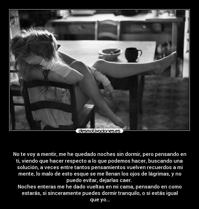 - No te voy a mentir, me he quedado noches sin dormir, pero pensando en
ti, viendo que hacer respecto a lo que podemos hacer, buscando una
solución, a veces entre tantos pensamientos vuelven recuerdos a mi
mente, lo malo de esto esque se me llenan los ojos de lágrimas, y no
puedo evitar, dejarlas caer.
Noches enteras me he dado vueltas en mi cama, pensando en como
estarás, si sinceramente puedes dormir tranquilo, o si estás igual
que yo...