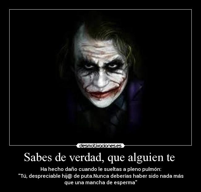 Sabes de verdad, que alguien te - Ha hecho daño cuando le sueltas a pleno pulmón:
Tú, despreciable hij@ de puta.Nunca deberías haber sido nada más
que una mancha de esperma