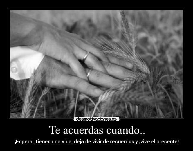 Te acuerdas cuando.. - ¡Espera!, tienes una vida, deja de vivir de recuerdos y ¡vive el presente!