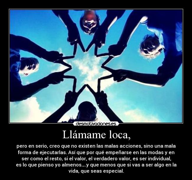 Llámame loca, - pero en serio, creo que no existen las malas acciones, sino una mala
forma de ejecutarlas. Así que por qué empeñarse en las modas y en
ser como el resto, si el valor, el verdadero valor, es ser individual,
es lo que pienso yo almenos….y que menos que si vas a ser algo en la
vida, que seas especial.