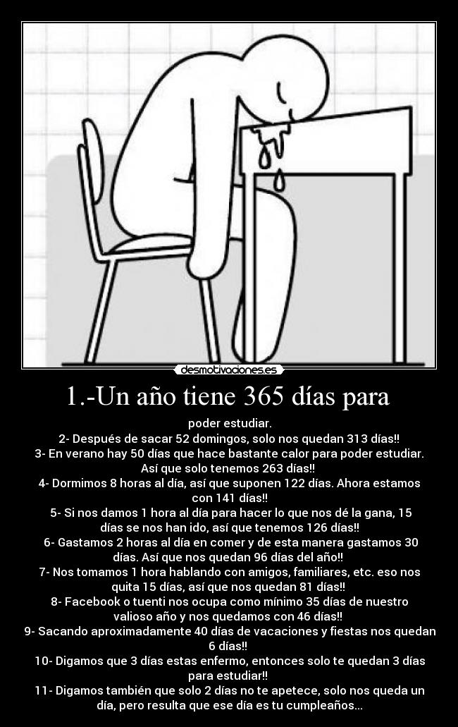 1.-Un año tiene 365 días para  - poder estudiar.
 2- Después de sacar 52 domingos, solo nos quedan 313 días!! 
3- En verano hay 50 días que hace bastante calor para poder estudiar.
Así que solo tenemos 263 días!! 
4- Dormimos 8 horas al día, así que suponen 122 días. Ahora estamos
con 141 días!!
 5- Si nos damos 1 hora al día para hacer lo que nos dé la gana, 15
días se nos han ido, así que tenemos 126 días!!
 6- Gastamos 2 horas al día en comer y de esta manera gastamos 30
días. Así que nos quedan 96 días del año!! 
7- Nos tomamos 1 hora hablando con amigos, familiares, etc. eso nos
quita 15 días, así que nos quedan 81 días!! 
8- Facebook o tuenti nos ocupa como mínimo 35 días de nuestro
valioso año y nos quedamos con 46 días!! 
9- Sacando aproximadamente 40 días de vacaciones y fiestas nos quedan
6 días!! 
10- Digamos que 3 días estas enfermo, entonces solo te quedan 3 días
para estudiar!! 
11- Digamos también que solo 2 días no te apetece, solo nos queda un
día, pero resulta que ese día es tu cumpleaños...