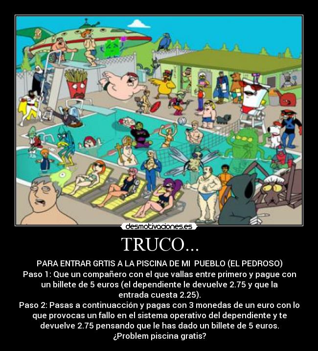 TRUCO... - PARA ENTRAR GRTIS A LA PISCINA DE MI  PUEBLO (EL PEDROSO)
Paso 1: Que un compañero con el que vallas entre primero y pague con
un billete de 5 euros (el dependiente le devuelve 2.75 y que la
entrada cuesta 2.25).
Paso 2: Pasas a continuacción y pagas con 3 monedas de un euro con lo
que provocas un fallo en el sistema operativo del dependiente y te
devuelve 2.75 pensando que le has dado un billete de 5 euros.
¿Problem piscina gratis?