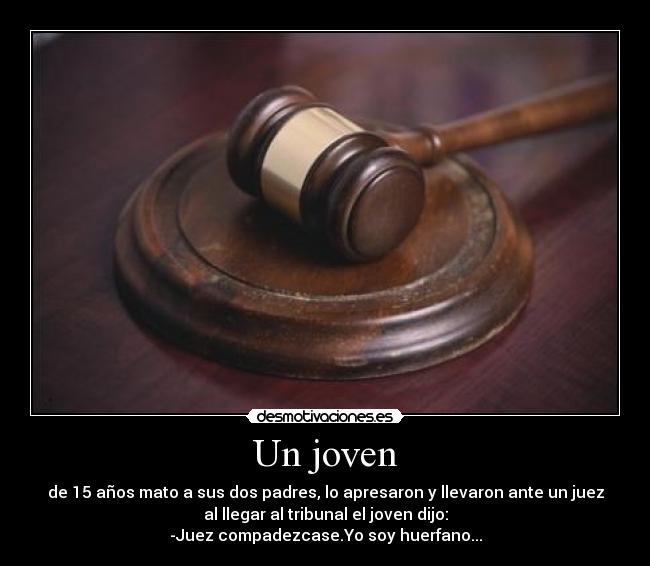 Un joven - de 15 años mato a sus dos padres, lo apresaron y llevaron ante un juez
al llegar al tribunal el joven dijo:
-Juez compadezcase.Yo soy huerfano...
