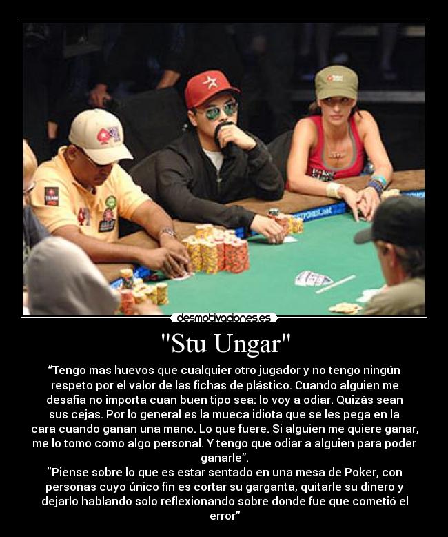 Stu Ungar - “Tengo mas huevos que cualquier otro jugador y no tengo ningún
respeto por el valor de las fichas de plástico. Cuando alguien me
desafia no importa cuan buen tipo sea: lo voy a odiar. Quizás sean
sus cejas. Por lo general es la mueca idiota que se les pega en la
cara cuando ganan una mano. Lo que fuere. Si alguien me quiere ganar,
me lo tomo como algo personal. Y tengo que odiar a alguien para poder
ganarle”.
Piense sobre lo que es estar sentado en una mesa de Poker, con
personas cuyo único fin es cortar su garganta, quitarle su dinero y
dejarlo hablando solo reflexionando sobre donde fue que cometió el
error