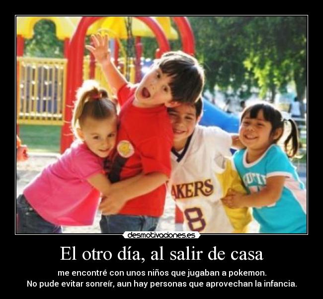 El otro día, al salir de casa - me encontré con unos niños que jugaban a pokemon.
No pude evitar sonreír, aun hay personas que aprovechan la infancia.