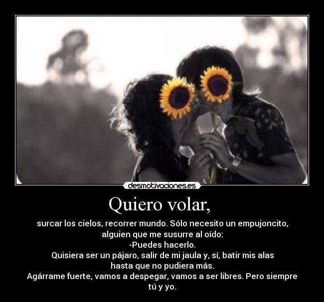 Quiero volar, - surcar los cielos, recorrer mundo. Sólo necesito un empujoncito,
alguien que me susurre al oído:
-Puedes hacerlo.
Quisiera ser un pájaro, salir de mi jaula y, sí, batir mis alas
hasta que no pudiera más.
Agárrame fuerte, vamos a despegar, vamos a ser libres. Pero siempre
tú y yo.