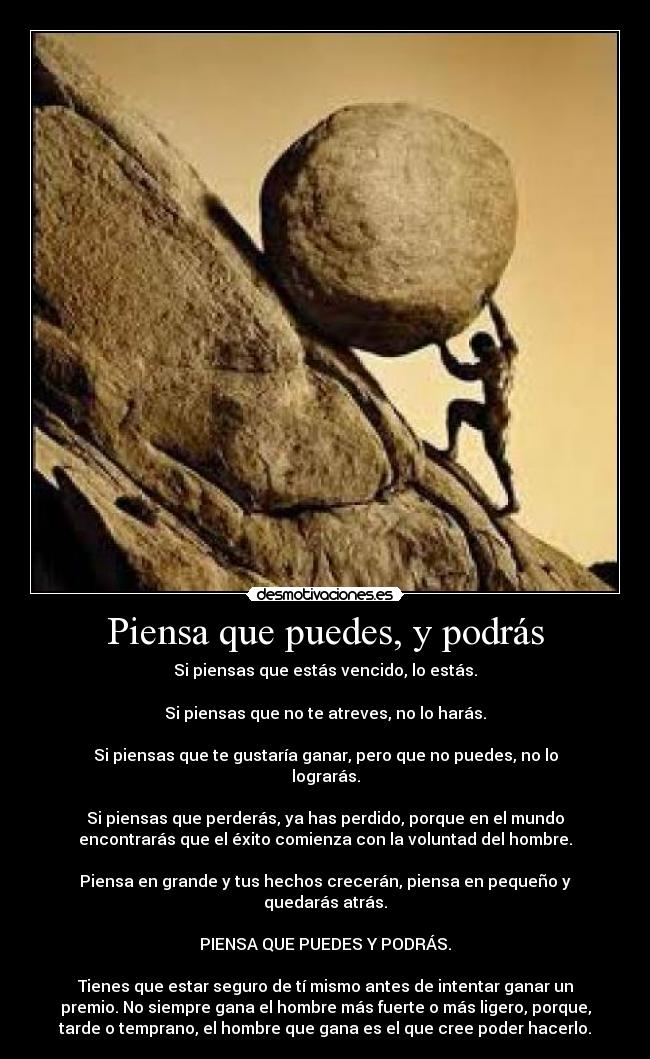 Piensa que puedes, y podrás - Si piensas que estás vencido, lo estás.
Si piensas que no te atreves, no lo harás.
Si piensas que te gustaría ganar, pero que no puedes, no lo
lograrás.
Si piensas que perderás, ya has perdido, porque en el mundo
encontrarás que el éxito comienza con la voluntad del hombre.
Piensa en grande y tus hechos crecerán, piensa en pequeño y
quedarás atrás.
PIENSA QUE PUEDES Y PODRÁS.
Tienes que estar seguro de tí mismo antes de intentar ganar un
premio. No siempre gana el hombre más fuerte o más ligero, porque,
tarde o temprano, el hombre que gana es el que cree poder hacerlo.