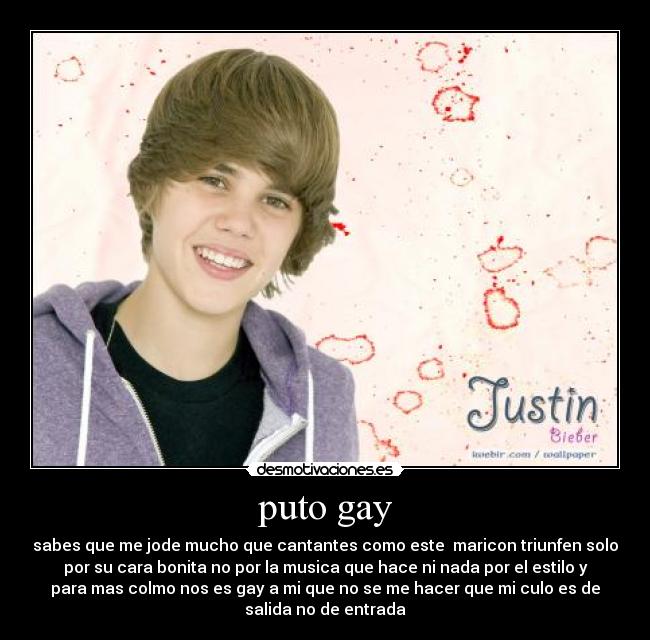 puto gay - sabes que me jode mucho que cantantes como este maricon triunfen solo
por su cara bonita no por la musica que hace ni nada por el estilo y
para mas colmo nos es gay a mi que no se me hacer que mi culo es de
salida no de entrada