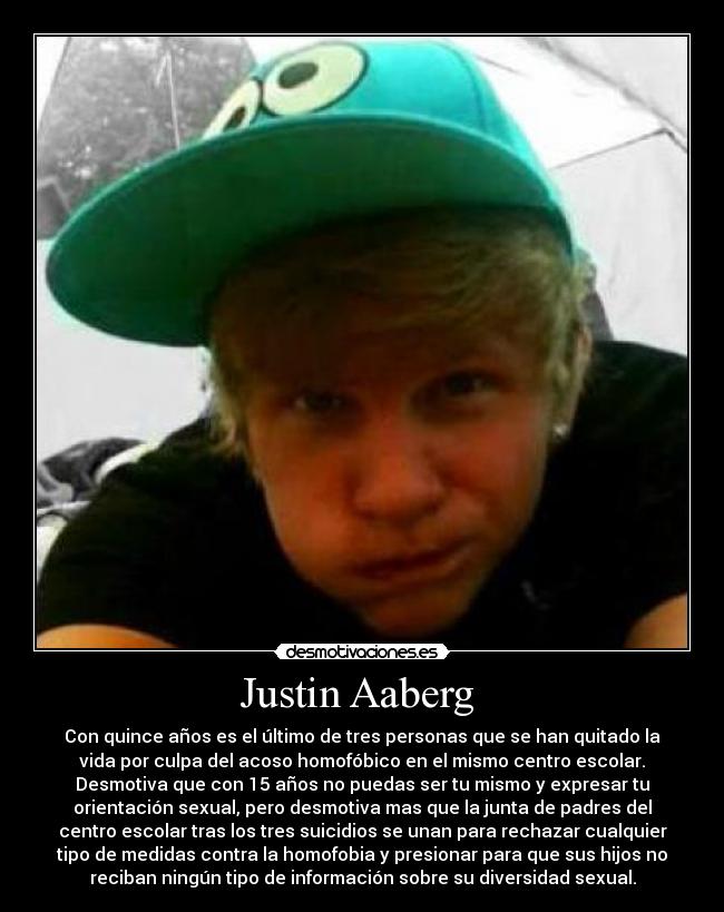 Justin Aaberg - Con quince años es el último de tres personas que se han quitado la
vida por culpa del acoso homofóbico en el mismo centro escolar.
Desmotiva que con 15 años no puedas ser tu mismo y expresar tu
orientación sexual, pero desmotiva mas que la junta de padres del
centro escolar tras los tres suicidios se unan para rechazar cualquier
tipo de medidas contra la homofobia y presionar para que sus hijos no
reciban ningún tipo de información sobre su diversidad sexual.