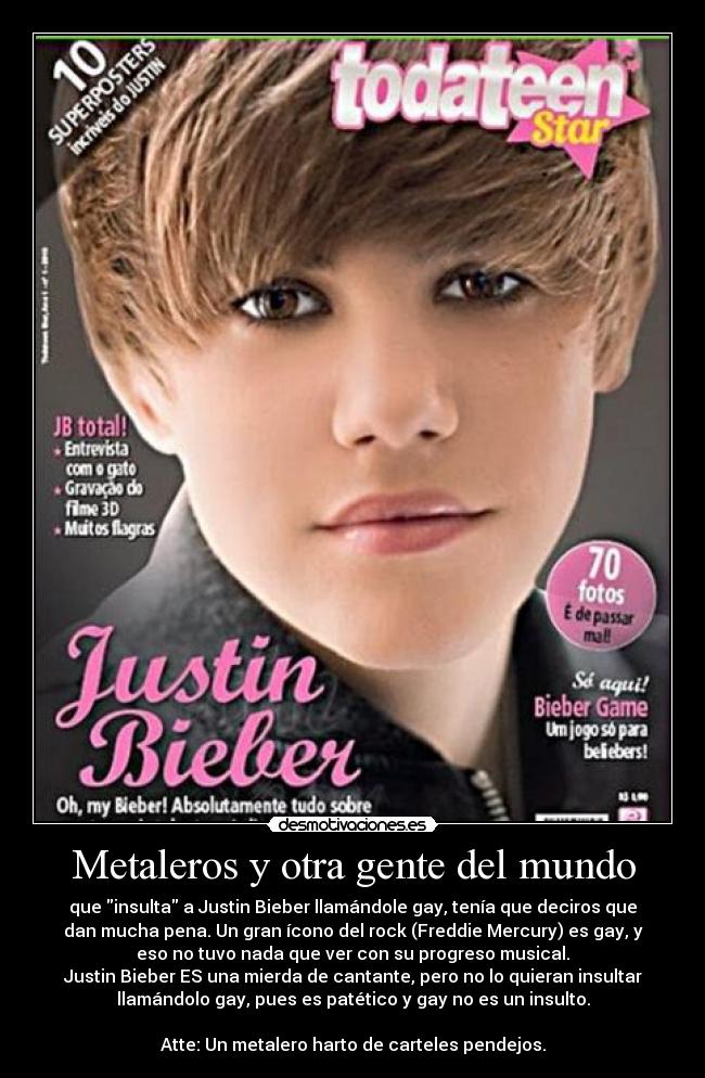 Metaleros y otra gente del mundo - que insulta a Justin Bieber llamándole gay, tenía que deciros que
dan mucha pena. Un gran ícono del rock (Freddie Mercury) es gay, y
eso no tuvo nada que ver con su progreso musical.
Justin Bieber ES una mierda de cantante, pero no lo quieran insultar
llamándolo gay, pues es patético y gay no es un insulto.

Atte: Un metalero harto de carteles pendejos.