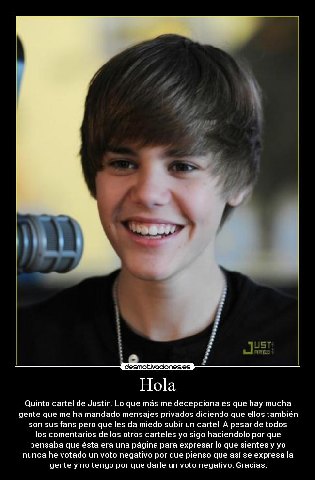 Hola - Quinto cartel de Justin. Lo que más me decepciona es que hay mucha
gente que me ha mandado mensajes privados diciendo que ellos también
son sus fans pero que les da miedo subir un cartel. A pesar de todos
los comentarios de los otros carteles yo sigo haciéndolo por que
pensaba que ésta era una página para expresar lo que sientes y yo
nunca he votado un voto negativo por que pienso que así se expresa la
gente y no tengo por que darle un voto negativo. Gracias.
