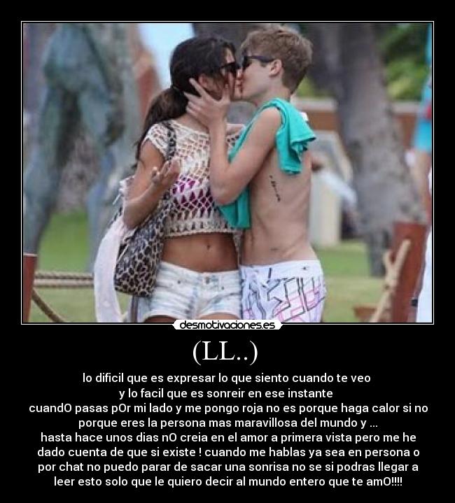 (LL..)  - lo dificil que es expresar lo que siento cuando te veo 
y lo facil que es sonreir en ese instante 
cuandO pasas pOr mi lado y me pongo roja no es porque haga calor si no
porque eres la persona mas maravillosa del mundo y ...
hasta hace unos dias nO creia en el amor a primera vista pero me he
dado cuenta de que si existe ! cuando me hablas ya sea en persona o
por chat no puedo parar de sacar una sonrisa no se si podras llegar a
leer esto solo que le quiero decir al mundo entero que te amO!!!!