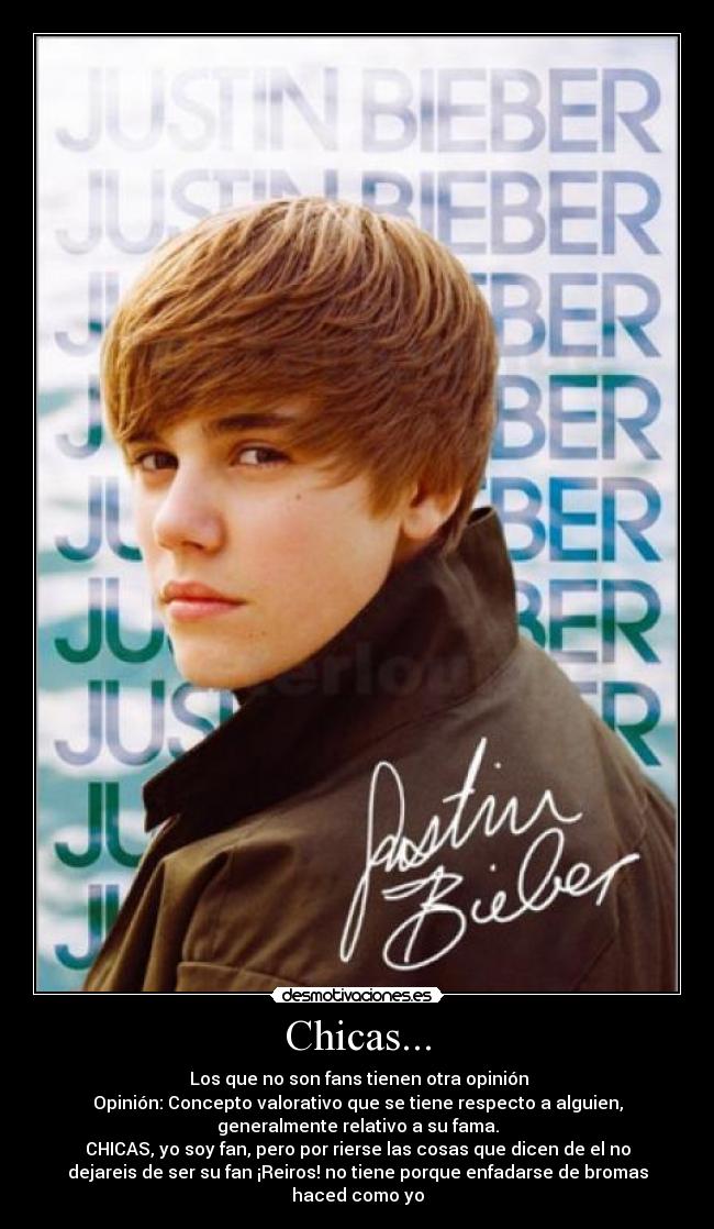 Chicas... - Los que no son fans tienen otra opinión
Opinión: Concepto valorativo que se tiene respecto a alguien,
generalmente relativo a su fama.
CHICAS, yo soy fan, pero por rierse las cosas que dicen de el no
dejareis de ser su fan ¡Reiros! no tiene porque enfadarse de bromas
haced como yo