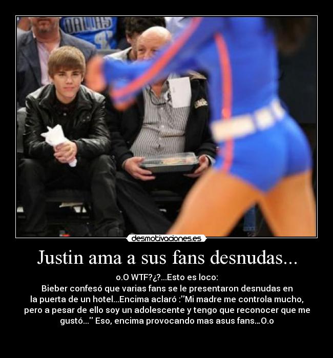 Justin ama a sus fans desnudas... - o.O WTF?¿?...Esto es loco:
Bieber confesó que varias fans se le presentaron desnudas en
la puerta de un hotel...Encima aclaró :Mi madre me controla mucho,
pero a pesar de ello soy un adolescente y tengo que reconocer que me
gustó... Eso, encima provocando mas asus fans…O.o

