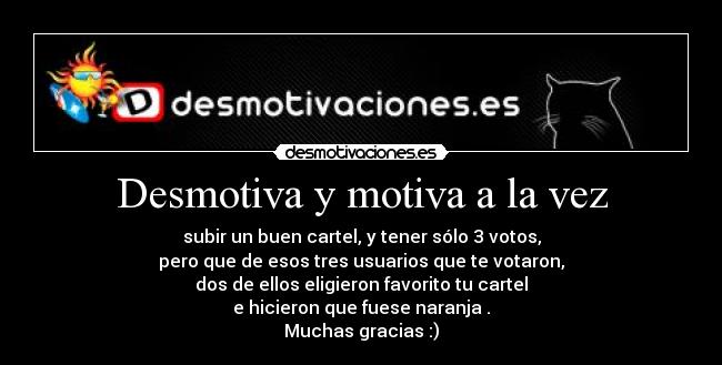 Desmotiva y motiva a la vez - subir un buen cartel, y tener sólo 3 votos,
pero que de esos tres usuarios que te votaron,
dos de ellos eligieron favorito tu cartel
e hicieron que fuese naranja .
Muchas gracias :)