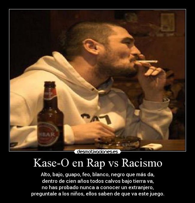 Kase-O en Rap vs Racismo - Alto, bajo, guapo, feo, blanco, negro que más da,
dentro de cien años todos calvos bajo tierra va,
no has probado nunca a conocer un extranjero,
preguntale a los niños, ellos saben de que va este juego.
