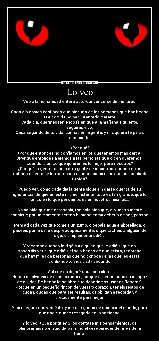 Lo veo - Veo a la humanidad entera auto-convencerse de mentiras.
Cada día comes confiando que ninguna de las personas que han hecho
esa comida no han intentado matarte.
Cada día, duermes teniendo fe en que a la mañana siguiente,
seguirás vivo.
Cada segundo de tu vida, confías en la gente, y ni siquiera te paras
a pensarlo.
¿Por qué?
¿Por qué entonces no confiamos en los que tenemos más cerca?
¿Por qué entonces alejamos a las personas que dicen querernos,
cuando lo único que quieren es lo mejor para nosotros?
¿Por qué la gente tacha a otra gente de monstruo, cuando no ha
tachado al resto de las personas desconocidas a las que has confiado
tu vida?
Puedo ver, como cada día la gente sigue sin darse cuenta de su
ignorancia, de que en este mismo instante, todo es tan grande, que lo
único en lo que pensamos es en nosotros mismos...
No os pido que me entendáis, tan solo pido que, si vuestra mente
consigue por un momento ser tan humana como debería de ser, pensad.
Pensad cada vez que toméis un zumo, o bebáis agua embotellada, o
paseéis por la calle despreocupadamente, o que tachéis a alguien de
algo, o simplemente odiéis.
Y recordad cuando le digáis a alguien que le odiáis, que no
soportáis verle, que odiáis el solo hecho de que exista, recordad
que hay miles de personas que no conoces a las que les estás
confiando tu vida cada segundo.
Así que os dejaré una cosa clara:
Nunca os olvidéis de esas personas, porque el ser humano es incapaz
de olvidar. De hecho la palabra que deberíamos usar es Ignorar.
Porque en un pequeño rincón de vuestro corazón, tenéis restos de
dudas, dudas que para ser resultas, os obligan a recordar, y
precisamente para mejor.
Y os aseguro que veo ésto, y me dan ganas de cambiar el mundo, para
que nadie quede rezagado en la sociedad.
Y lo veo. ¿Que por qué? Si os contase mis pensamientos, os
plantearíais no el suicidaros, si no el desaparecer de la faz de la
tierra.