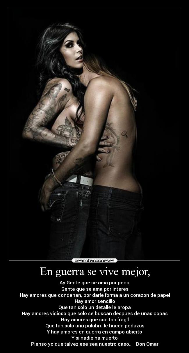 En guerra se vive mejor, - Ay Gente que se ama por pena
Gente que se ama por interes
Hay amores que condenan, por darle forma a un corazon de papel
Hay amor sencillo
Que tan solo un detalle le aropa
Hay amores vicioso que solo se buscan despues de unas copas
Hay amores que son tan fragil
Que tan solo una palabra le hacen pedazos
Y hay amores en guerra en campo abierto
Y si nadie ha muerto
Pienso yo que talvez ese sea nuestro caso... ♥ Don Omar