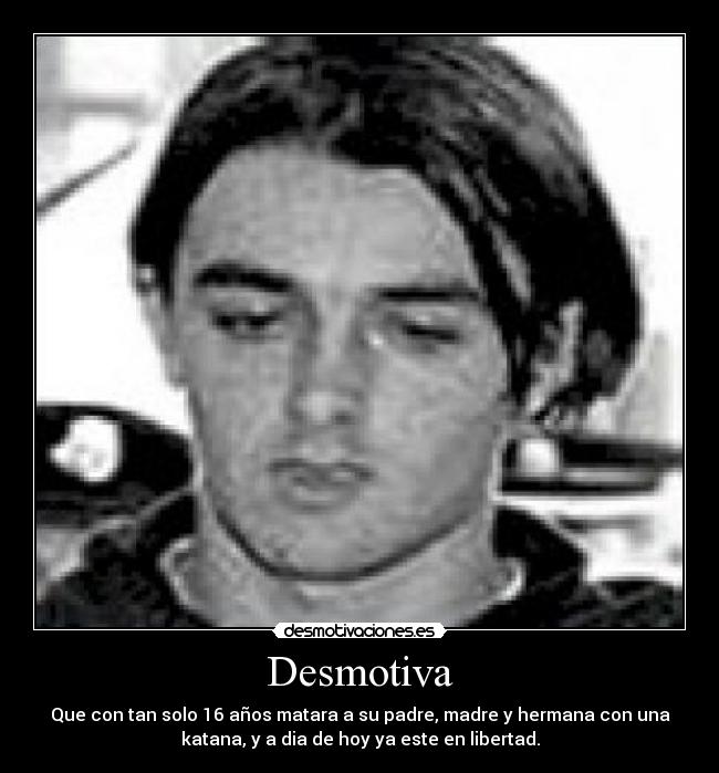 Desmotiva - Que con tan solo 16 años matara a su padre, madre y hermana con una
katana, y a dia de hoy ya este en libertad.