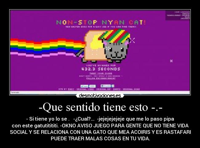 -Que sentido tiene esto -.- - - Si tiene yo lo se . -¿Cual?... -jejejejejeje que me lo paso pipa
con este gatutitititi. -OKNO AVISO JUEGO PARA GENTE QUE NO TIENE VIDA
SOCIAL Y SE RELACIONA CON UNA GATO QUE MEA ACOIRIS Y ES RASTAFARI
PUEDE TRAER MALAS COSAS EN TU VIDA.