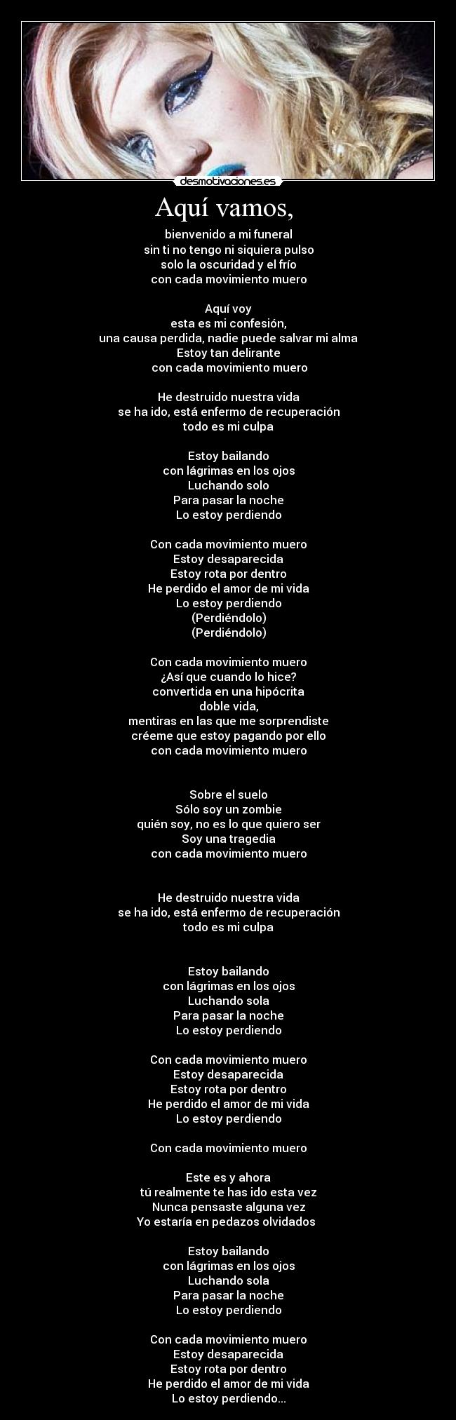 Aquí vamos,  - bienvenido a mi funeral
sin ti no tengo ni siquiera pulso
solo la oscuridad y el frío
con cada movimiento muero

Aquí voy
esta es mi confesión,
una causa perdida, nadie puede salvar mi alma
Estoy tan delirante
 con cada movimiento muero

He destruido nuestra vida
se ha ido, está enfermo de recuperación
todo es mi culpa

Estoy bailando
con lágrimas en los ojos
Luchando solo
Para pasar la noche
Lo estoy perdiendo

Con cada movimiento muero
Estoy desaparecida
Estoy rota por dentro
He perdido el amor de mi vida
Lo estoy perdiendo
(Perdiéndolo)
(Perdiéndolo)

Con cada movimiento muero
¿Así que cuando lo hice?
convertida en una hipócrita
doble vida,
mentiras en las que me sorprendiste
créeme que estoy pagando por ello
con cada movimiento muero


Sobre el suelo
Sólo soy un zombie
quién soy, no es lo que quiero ser
Soy una tragedia
con cada movimiento muero


He destruido nuestra vida
se ha ido, está enfermo de recuperación
todo es mi culpa


Estoy bailando
con lágrimas en los ojos
Luchando sola
Para pasar la noche
Lo estoy perdiendo

Con cada movimiento muero
Estoy desaparecida
Estoy rota por dentro
He perdido el amor de mi vida
Lo estoy perdiendo

Con cada movimiento muero

Este es y ahora
tú realmente te has ido esta vez
Nunca pensaste alguna vez
Yo estaría en pedazos olvidados 

Estoy bailando
con lágrimas en los ojos
Luchando sola
Para pasar la noche
Lo estoy perdiendo

Con cada movimiento muero
Estoy desaparecida
Estoy rota por dentro
He perdido el amor de mi vida
Lo estoy perdiendo...