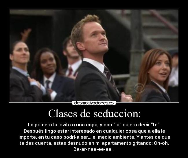 Clases de seduccion: - Lo primero la invito a una copa, y con la quiero decir te.
Después fingo estar interesado en cualquier cosa que a ella le
importe, en tu caso podrí­a ser... el medio ambiente. Y antes de que
te des cuenta, estas desnudo en mi apartamento gritando: Oh-oh,
Ba-ar-nee-ee-ee!. 