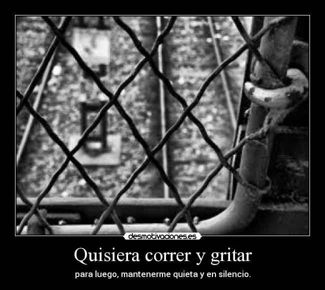 Quisiera correr y gritar - para luego, mantenerme quieta y en silencio.