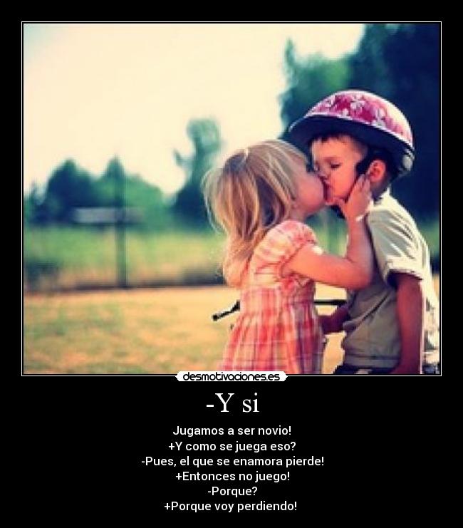 -Y si - Jugamos a ser novio!
+Y como se juega eso?
-Pues, el que se enamora pierde!
+Entonces no juego!
-Porque?
+Porque voy perdiendo! 