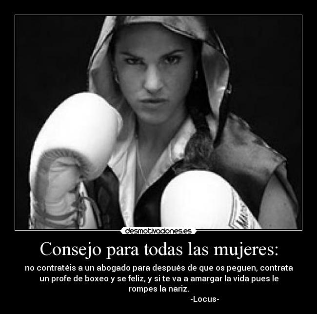 Consejo para todas las mujeres: - no contratéis a un abogado para después de que os peguen, contrata
un profe de boxeo y se feliz, y si te va a amargar la vida pues le
rompes la nariz.
                                               -Locus-