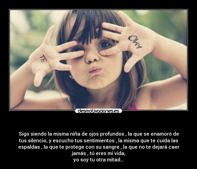 - Sigo siendo la misma niña de ojos profundos , la que se enamoró de
tus silencio, y escucho tus sentimientos , la misma que te cuida las
espaldas , la que te protege con su sangre , la que no te dejará caer
jamás , tú eres mi vida,
yo soy tu otra mitad...