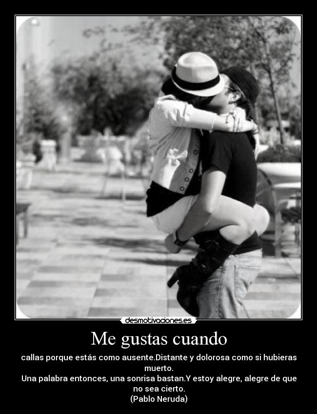 Me gustas cuando - callas porque estás como ausente.Distante y dolorosa como si hubieras muerto.
Una palabra entonces, una sonrisa bastan.Y estoy alegre, alegre de que no sea cierto.
(Pablo Neruda)