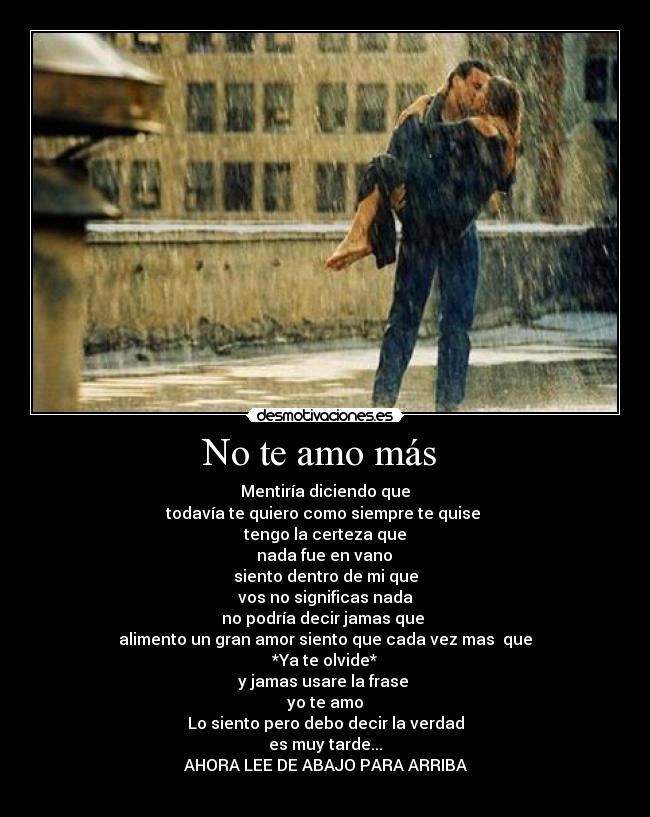 No te amo más - Mentiría diciendo que
todavía te quiero como siempre te quise
tengo la certeza que
nada fue en vano
siento dentro de mi que
vos no significas nada
no podría decir jamas que
alimento un gran amor siento que cada vez mas que
*Ya te olvide*
y jamas usare la frase
yo te amo
Lo siento pero debo decir la verdad
es muy tarde...
AHORA LEE DE ABAJO PARA ARRIBA