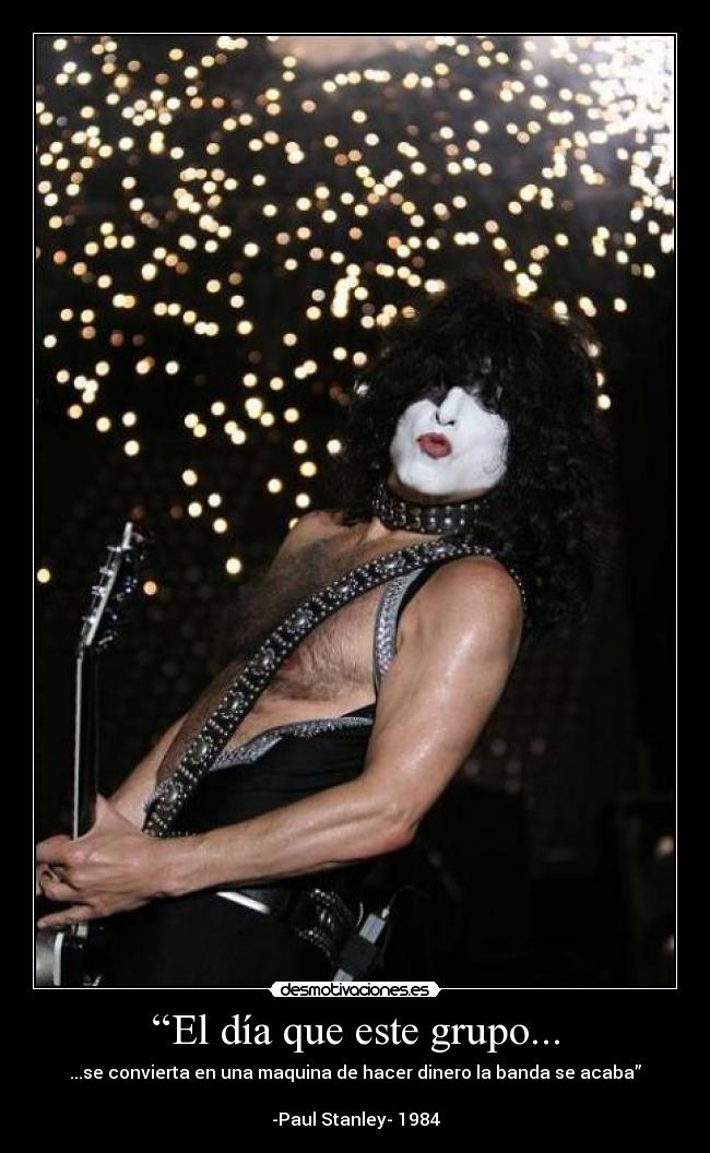 “El día que este grupo... - ...se convierta en una maquina de hacer dinero la banda se acaba”

-Paul Stanley- 1984