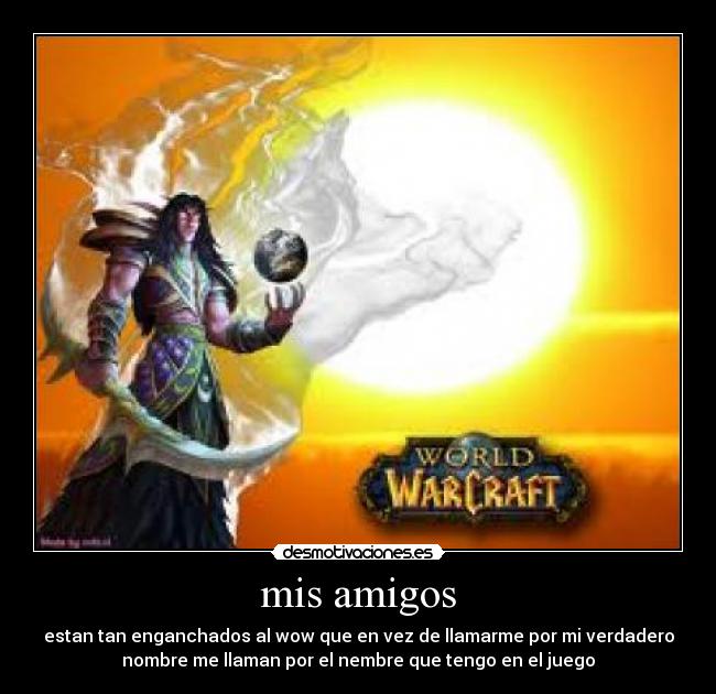 mis amigos - estan tan enganchados al wow que en vez de llamarme por mi verdadero
nombre me llaman por el nembre que tengo en el juego