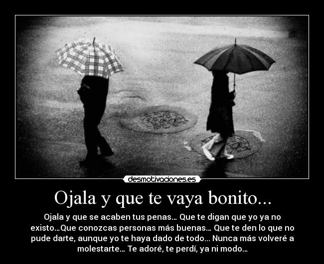 Ojala y que te vaya bonito... - Ojala y que se acaben tus penas… Que te digan que yo ya no
existo…Que conozcas personas más buenas… Que te den lo que no
pude darte, aunque yo te haya dado de todo... Nunca más volveré a
molestarte… Te adoré, te perdí, ya ni modo…