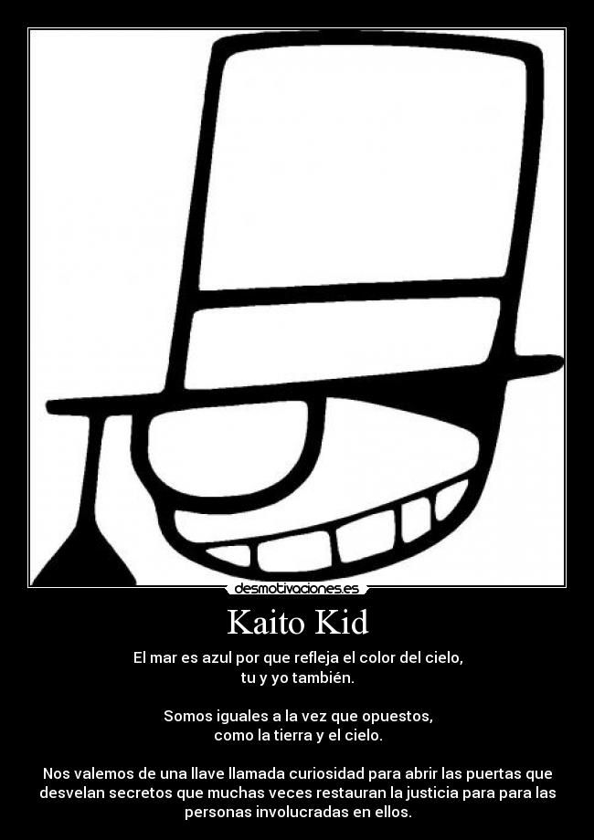 Kaito Kid - El mar es azul por que refleja el color del cielo,
tu y yo también.
Somos iguales a la vez que opuestos,
como la tierra y el cielo.
Nos valemos de una llave llamada curiosidad para abrir las puertas que
desvelan secretos que muchas veces restauran la justicia para para las
personas involucradas en ellos.