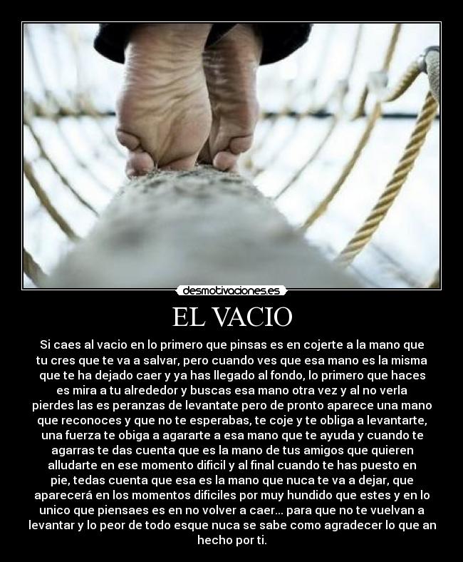 EL VACIO - Si caes al vacio en lo primero que pinsas es en cojerte a la mano que
tu cres que te va a salvar, pero cuando ves que esa mano es la misma
que te ha dejado caer y ya has llegado al fondo, lo primero que haces
es mira a tu alrededor y buscas esa mano otra vez y al no verla
pierdes las es peranzas de levantate pero de pronto aparece una mano
que reconoces y que no te esperabas, te coje y te obliga a levantarte,
una fuerza te obiga a agararte a esa mano que te ayuda y cuando te
agarras te das cuenta que es la mano de tus amigos que quieren
alludarte en ese momento dificil y al final cuando te has puesto en
pie, tedas cuenta que esa es la mano que nuca te va a dejar, que
aparecerá en los momentos dificiles por muy hundido que estes y en lo
unico que piensaes es en no volver a caer... para que no te vuelvan a
levantar y lo peor de todo esque nuca se sabe como agradecer lo que an
hecho por ti.
