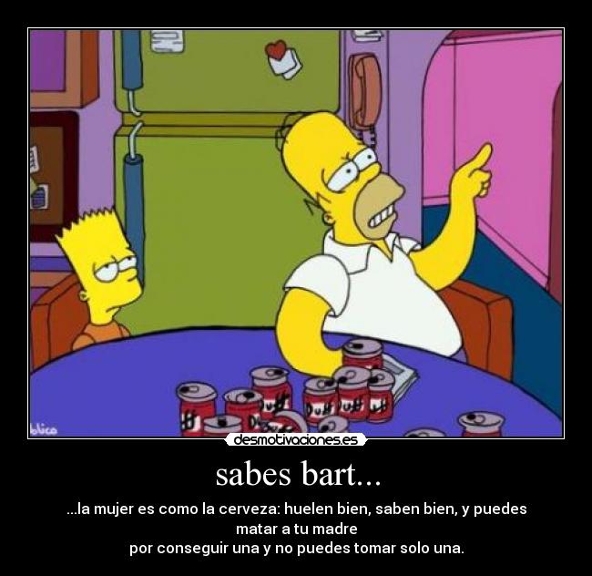 sabes bart... - ...la mujer es como la cerveza: huelen bien, saben bien, y puedes matar a tu madre
por conseguir una y no puedes tomar solo una.