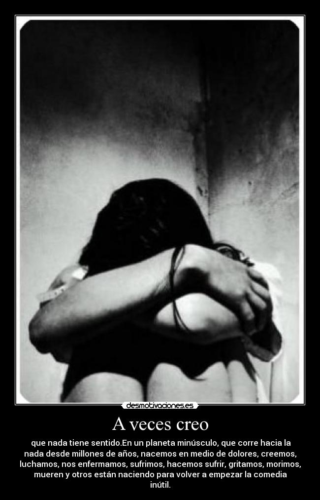 A veces creo - que nada tiene sentido.En un planeta minúsculo, que corre hacia la
nada desde millones de años, nacemos en medio de dolores, creemos,
luchamos, nos enfermamos, sufrimos, hacemos sufrir, gritamos, morimos,
mueren y otros están naciendo para volver a empezar la comedia
inútil.