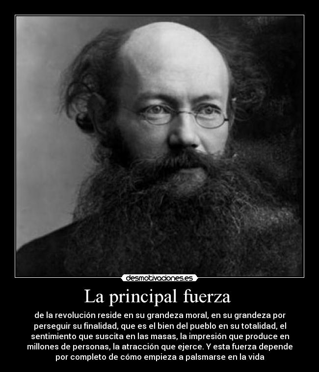 La principal fuerza  - de la revolución reside en su grandeza moral, en su grandeza por
perseguir su finalidad, que es el bien del pueblo en su totalidad, el
sentimiento que suscita en las masas, la impresión que produce en
millones de personas, la atracción que ejerce. Y esta fuerza depende
por completo de cómo empieza a palsmarse en la vida