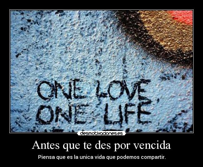 Antes que te des por vencida - Piensa que es la unica vida que podemos compartir.